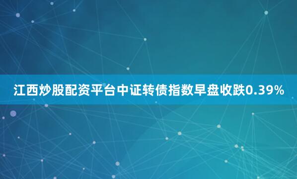 江西炒股配资平台中证转债指数早盘收跌0.39%