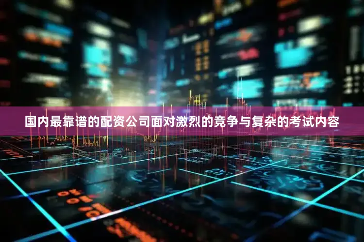 国内最靠谱的配资公司面对激烈的竞争与复杂的考试内容