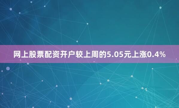 网上股票配资开户较上周的5.05元上涨0.4%
