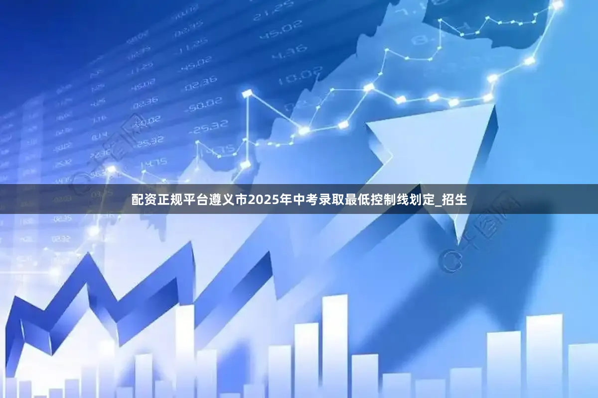 配资正规平台遵义市2025年中考录取最低控制线划定_招生
