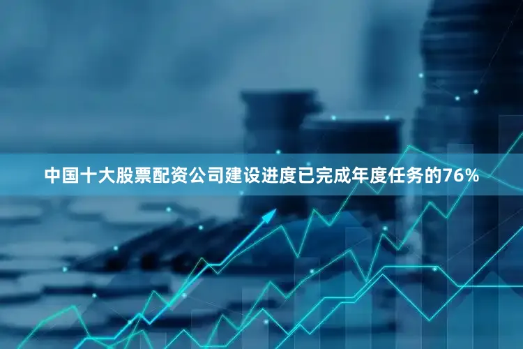 中国十大股票配资公司建设进度已完成年度任务的76%
