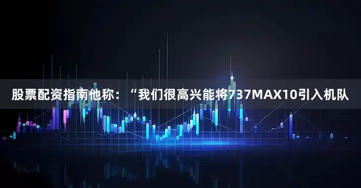 股票配资指南他称：“我们很高兴能将737MAX10引入机队
