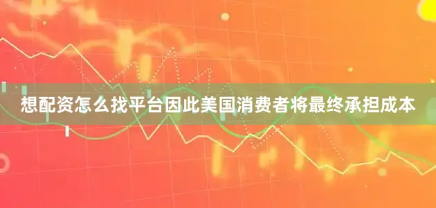 想配资怎么找平台因此美国消费者将最终承担成本
