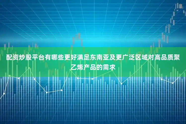 配资炒股平台有哪些更好满足东南亚及更广泛区域对高品质聚乙烯产品的需求
