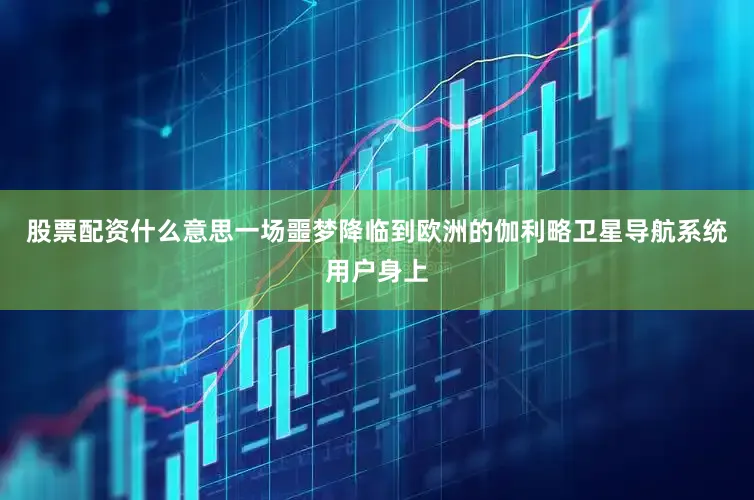 股票配资什么意思一场噩梦降临到欧洲的伽利略卫星导航系统用户身上