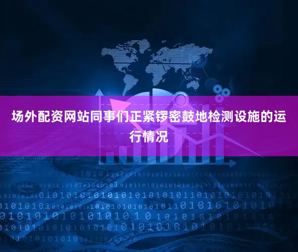 场外配资网站同事们正紧锣密鼓地检测设施的运行情况