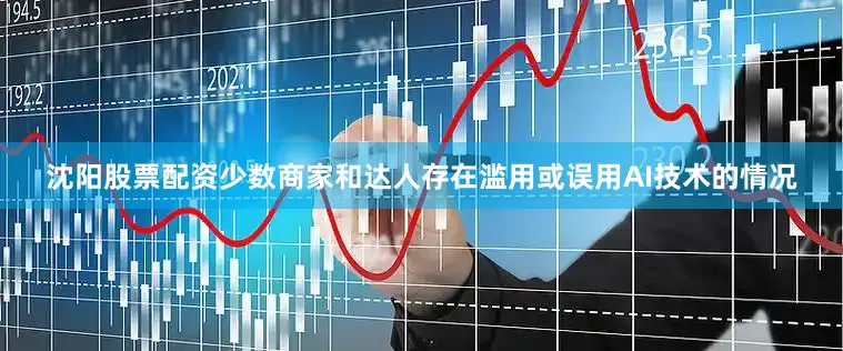 沈阳股票配资少数商家和达人存在滥用或误用AI技术的情况
