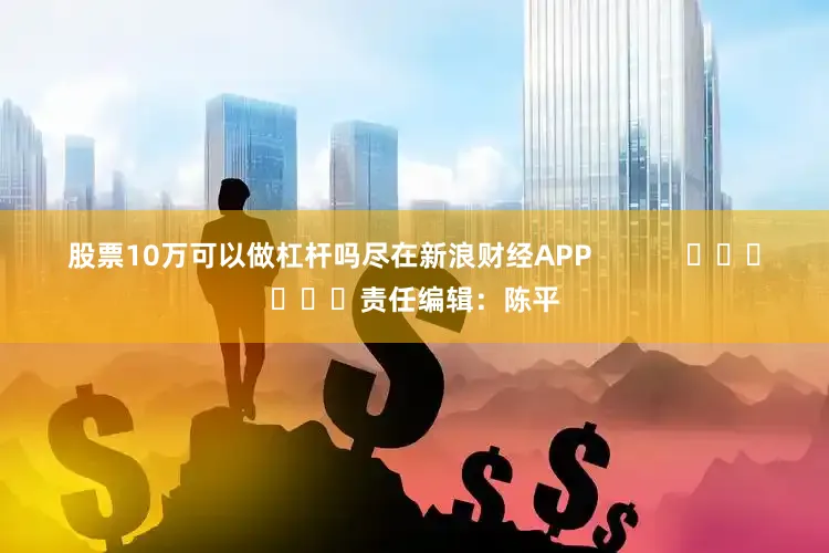 股票10万可以做杠杆吗尽在新浪财经APP            						责任编辑：陈平