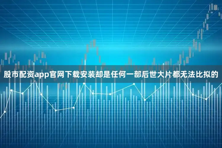 股市配资app官网下载安装却是任何一部后世大片都无法比拟的